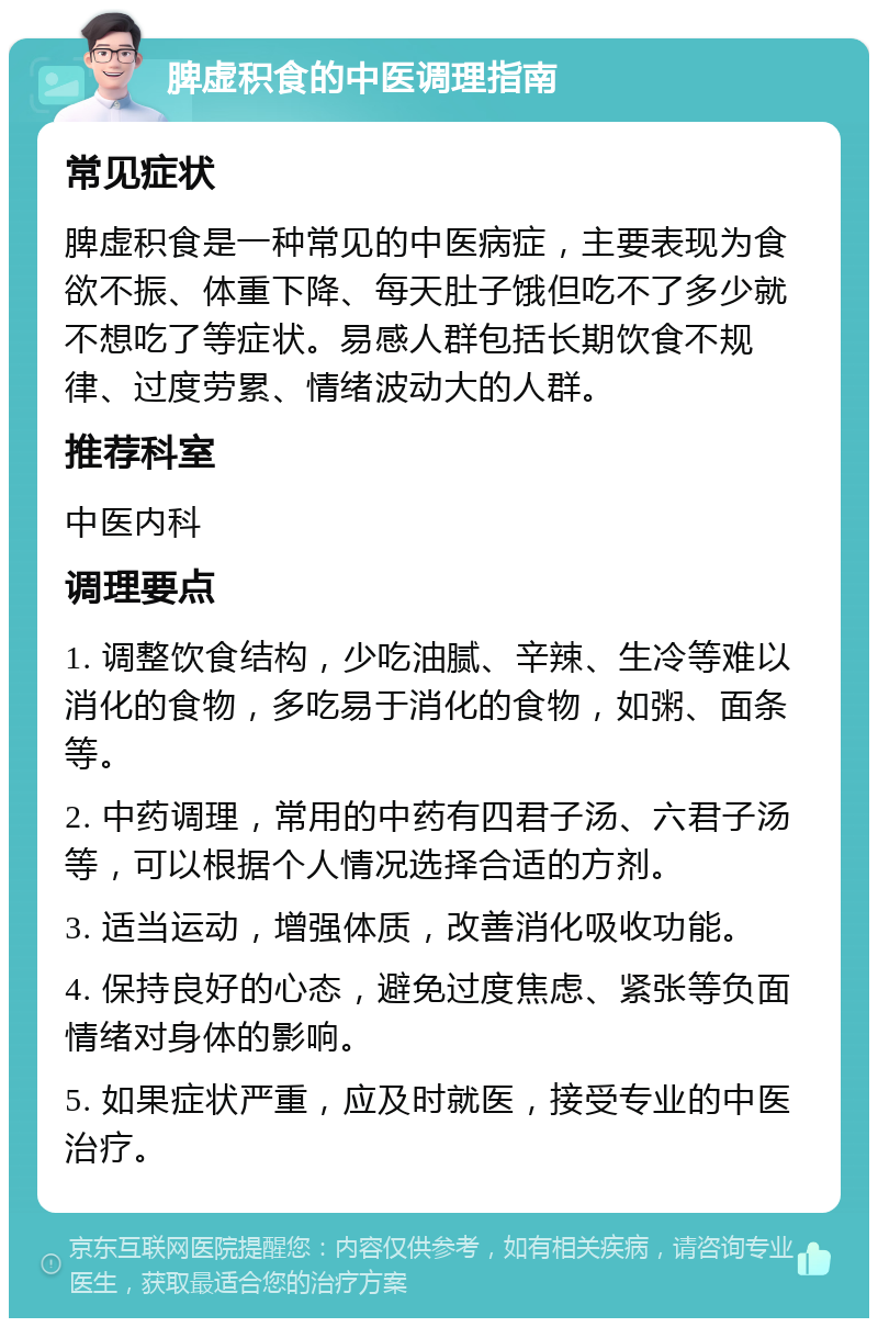 脾虚积食的中医调理指南 常见症状 脾虚积食是一种常见的中医病症，主要表现为食欲不振、体重下降、每天肚子饿但吃不了多少就不想吃了等症状。易感人群包括长期饮食不规律、过度劳累、情绪波动大的人群。 推荐科室 中医内科 调理要点 1. 调整饮食结构，少吃油腻、辛辣、生冷等难以消化的食物，多吃易于消化的食物，如粥、面条等。 2. 中药调理，常用的中药有四君子汤、六君子汤等，可以根据个人情况选择合适的方剂。 3. 适当运动，增强体质，改善消化吸收功能。 4. 保持良好的心态，避免过度焦虑、紧张等负面情绪对身体的影响。 5. 如果症状严重，应及时就医，接受专业的中医治疗。