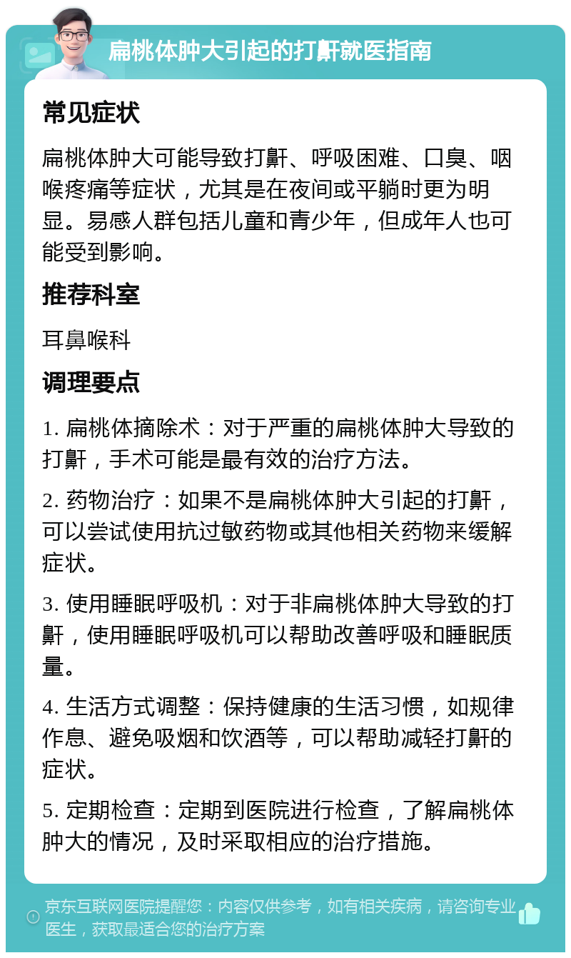 扁桃体肿大引起的打鼾就医指南 常见症状 扁桃体肿大可能导致打鼾、呼吸困难、口臭、咽喉疼痛等症状，尤其是在夜间或平躺时更为明显。易感人群包括儿童和青少年，但成年人也可能受到影响。 推荐科室 耳鼻喉科 调理要点 1. 扁桃体摘除术：对于严重的扁桃体肿大导致的打鼾，手术可能是最有效的治疗方法。 2. 药物治疗：如果不是扁桃体肿大引起的打鼾，可以尝试使用抗过敏药物或其他相关药物来缓解症状。 3. 使用睡眠呼吸机：对于非扁桃体肿大导致的打鼾，使用睡眠呼吸机可以帮助改善呼吸和睡眠质量。 4. 生活方式调整：保持健康的生活习惯，如规律作息、避免吸烟和饮酒等，可以帮助减轻打鼾的症状。 5. 定期检查：定期到医院进行检查，了解扁桃体肿大的情况，及时采取相应的治疗措施。