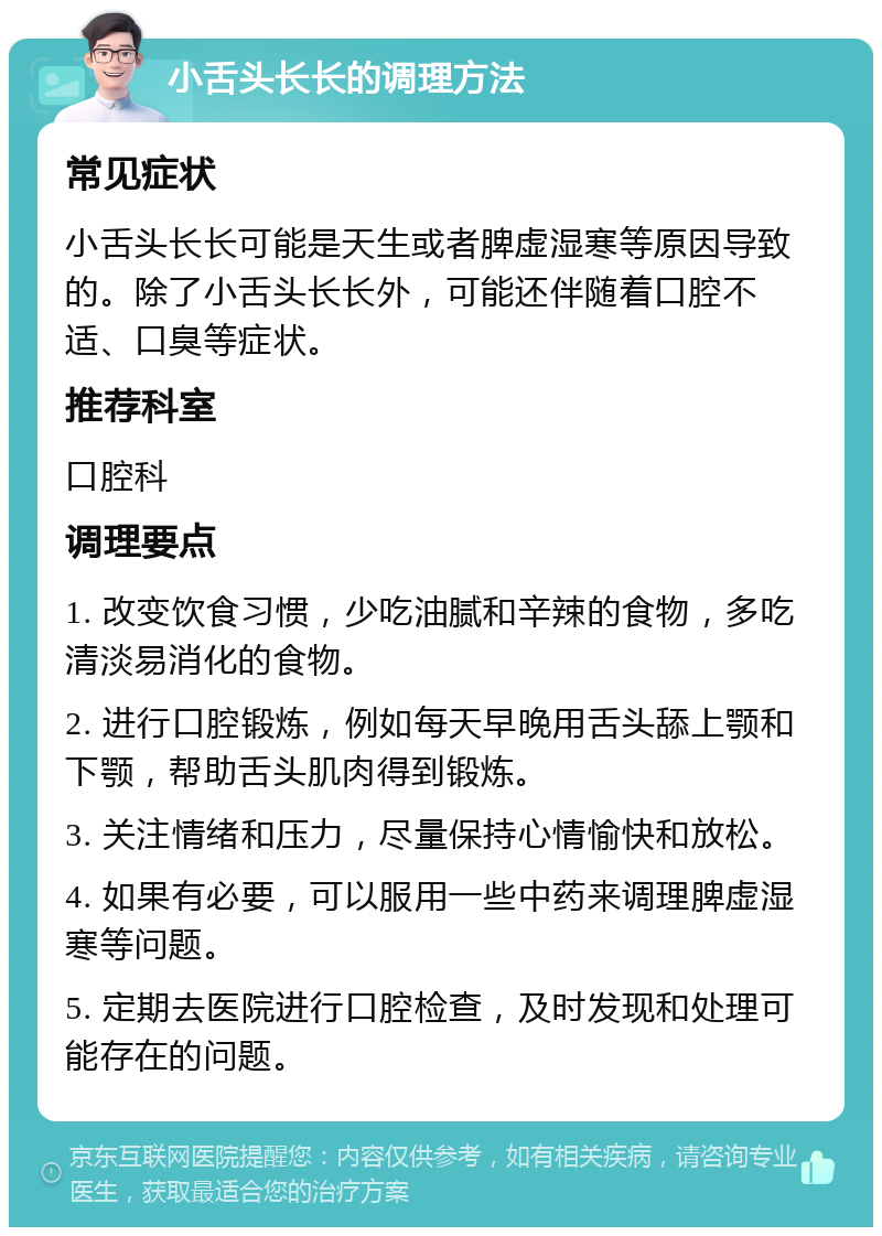 小舌头长长的调理方法 常见症状 小舌头长长可能是天生或者脾虚湿寒等原因导致的。除了小舌头长长外，可能还伴随着口腔不适、口臭等症状。 推荐科室 口腔科 调理要点 1. 改变饮食习惯，少吃油腻和辛辣的食物，多吃清淡易消化的食物。 2. 进行口腔锻炼，例如每天早晚用舌头舔上颚和下颚，帮助舌头肌肉得到锻炼。 3. 关注情绪和压力，尽量保持心情愉快和放松。 4. 如果有必要，可以服用一些中药来调理脾虚湿寒等问题。 5. 定期去医院进行口腔检查，及时发现和处理可能存在的问题。