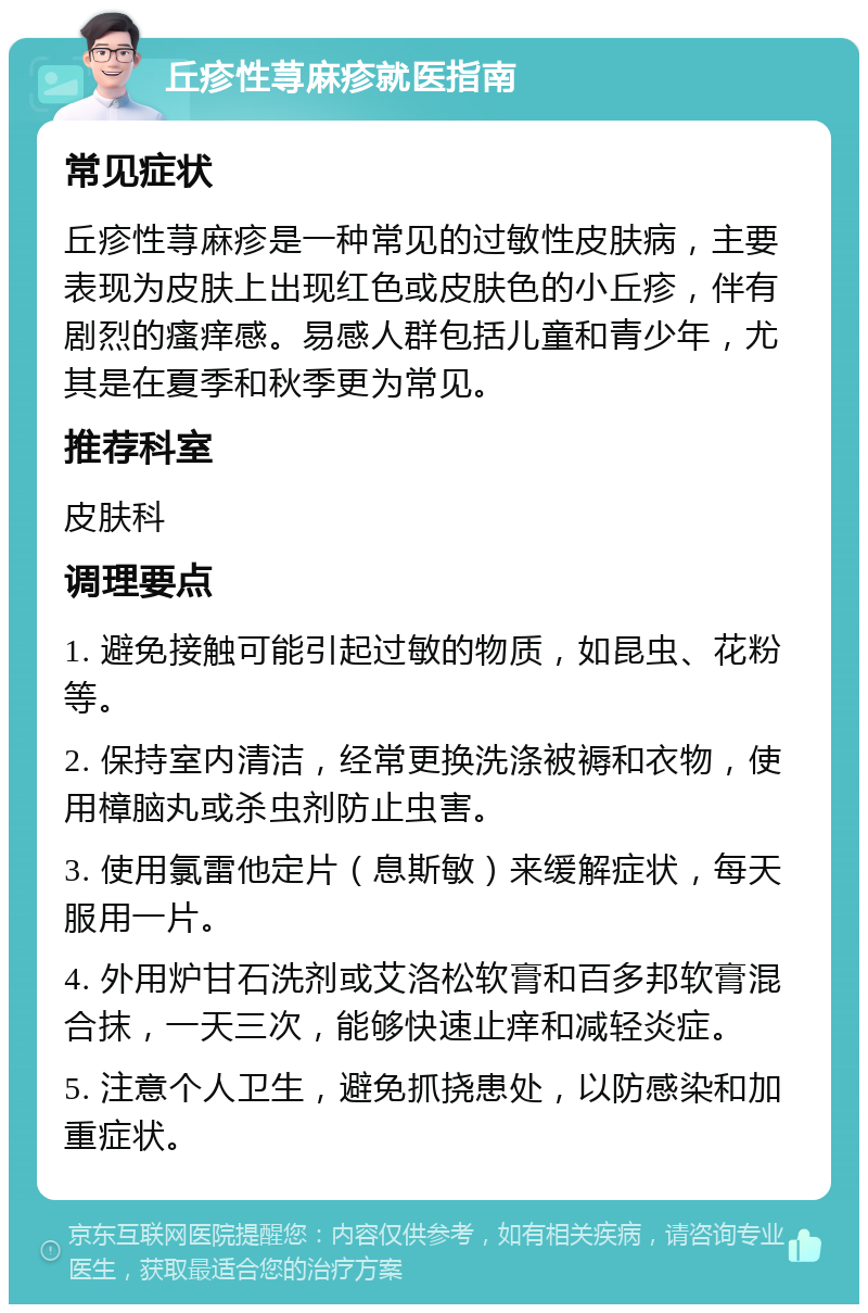 丘疹性荨麻疹就医指南 常见症状 丘疹性荨麻疹是一种常见的过敏性皮肤病，主要表现为皮肤上出现红色或皮肤色的小丘疹，伴有剧烈的瘙痒感。易感人群包括儿童和青少年，尤其是在夏季和秋季更为常见。 推荐科室 皮肤科 调理要点 1. 避免接触可能引起过敏的物质，如昆虫、花粉等。 2. 保持室内清洁，经常更换洗涤被褥和衣物，使用樟脑丸或杀虫剂防止虫害。 3. 使用氯雷他定片（息斯敏）来缓解症状，每天服用一片。 4. 外用炉甘石洗剂或艾洛松软膏和百多邦软膏混合抹，一天三次，能够快速止痒和减轻炎症。 5. 注意个人卫生，避免抓挠患处，以防感染和加重症状。