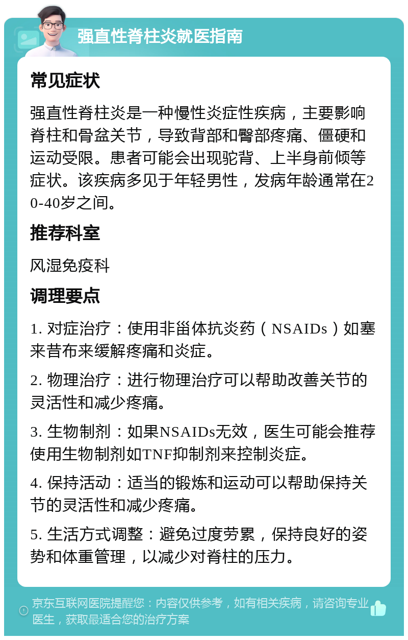 强直性脊柱炎就医指南 常见症状 强直性脊柱炎是一种慢性炎症性疾病，主要影响脊柱和骨盆关节，导致背部和臀部疼痛、僵硬和运动受限。患者可能会出现驼背、上半身前倾等症状。该疾病多见于年轻男性，发病年龄通常在20-40岁之间。 推荐科室 风湿免疫科 调理要点 1. 对症治疗：使用非甾体抗炎药（NSAIDs）如塞来昔布来缓解疼痛和炎症。 2. 物理治疗：进行物理治疗可以帮助改善关节的灵活性和减少疼痛。 3. 生物制剂：如果NSAIDs无效，医生可能会推荐使用生物制剂如TNF抑制剂来控制炎症。 4. 保持活动：适当的锻炼和运动可以帮助保持关节的灵活性和减少疼痛。 5. 生活方式调整：避免过度劳累，保持良好的姿势和体重管理，以减少对脊柱的压力。