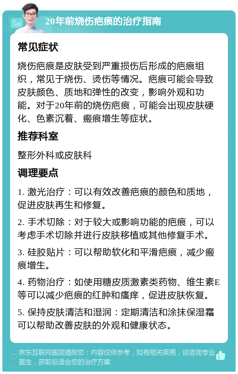 20年前烧伤疤痕的治疗指南 常见症状 烧伤疤痕是皮肤受到严重损伤后形成的疤痕组织，常见于烧伤、烫伤等情况。疤痕可能会导致皮肤颜色、质地和弹性的改变，影响外观和功能。对于20年前的烧伤疤痕，可能会出现皮肤硬化、色素沉着、瘢痕增生等症状。 推荐科室 整形外科或皮肤科 调理要点 1. 激光治疗：可以有效改善疤痕的颜色和质地，促进皮肤再生和修复。 2. 手术切除：对于较大或影响功能的疤痕，可以考虑手术切除并进行皮肤移植或其他修复手术。 3. 硅胶贴片：可以帮助软化和平滑疤痕，减少瘢痕增生。 4. 药物治疗：如使用糖皮质激素类药物、维生素E等可以减少疤痕的红肿和瘙痒，促进皮肤恢复。 5. 保持皮肤清洁和湿润：定期清洁和涂抹保湿霜可以帮助改善皮肤的外观和健康状态。