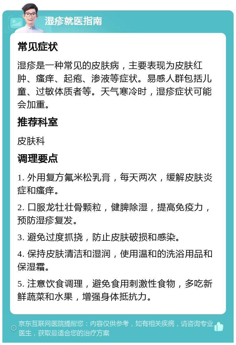 湿疹就医指南 常见症状 湿疹是一种常见的皮肤病，主要表现为皮肤红肿、瘙痒、起疱、渗液等症状。易感人群包括儿童、过敏体质者等。天气寒冷时，湿疹症状可能会加重。 推荐科室 皮肤科 调理要点 1. 外用复方氟米松乳膏，每天两次，缓解皮肤炎症和瘙痒。 2. 口服龙牡壮骨颗粒，健脾除湿，提高免疫力，预防湿疹复发。 3. 避免过度抓挠，防止皮肤破损和感染。 4. 保持皮肤清洁和湿润，使用温和的洗浴用品和保湿霜。 5. 注意饮食调理，避免食用刺激性食物，多吃新鲜蔬菜和水果，增强身体抵抗力。