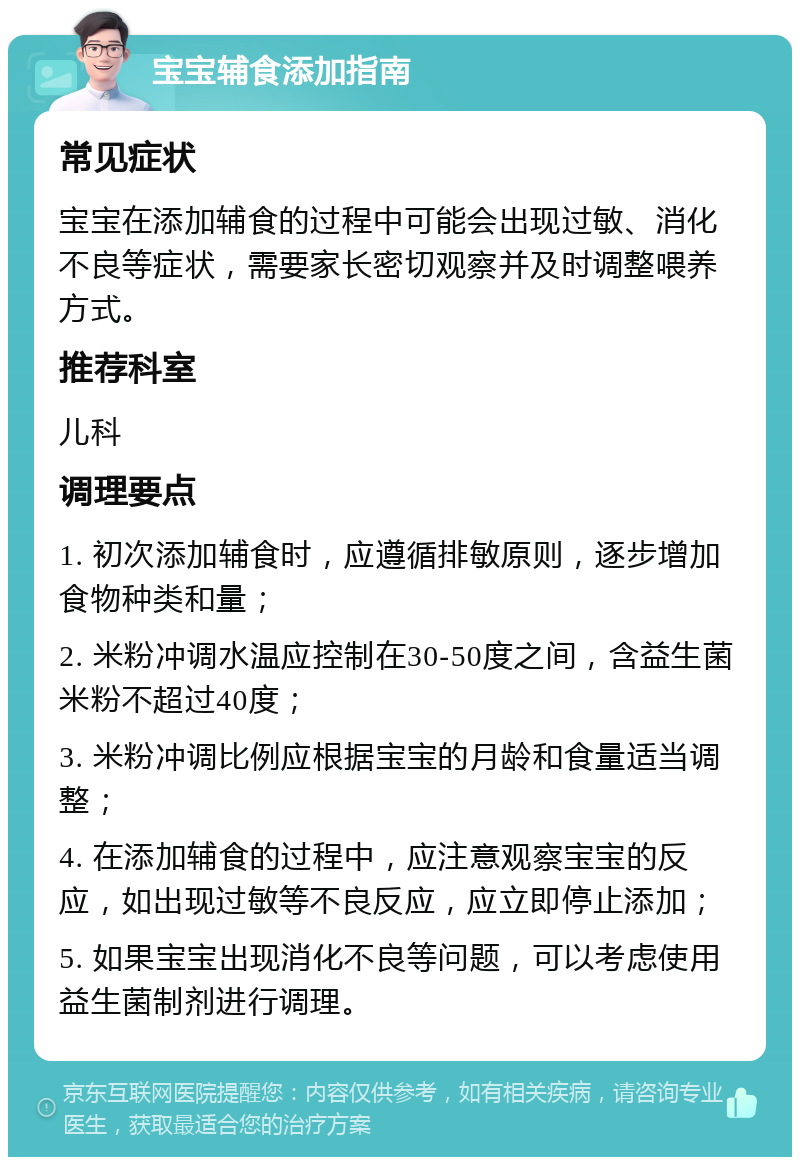 宝宝辅食添加指南 常见症状 宝宝在添加辅食的过程中可能会出现过敏、消化不良等症状，需要家长密切观察并及时调整喂养方式。 推荐科室 儿科 调理要点 1. 初次添加辅食时，应遵循排敏原则，逐步增加食物种类和量； 2. 米粉冲调水温应控制在30-50度之间，含益生菌米粉不超过40度； 3. 米粉冲调比例应根据宝宝的月龄和食量适当调整； 4. 在添加辅食的过程中，应注意观察宝宝的反应，如出现过敏等不良反应，应立即停止添加； 5. 如果宝宝出现消化不良等问题，可以考虑使用益生菌制剂进行调理。