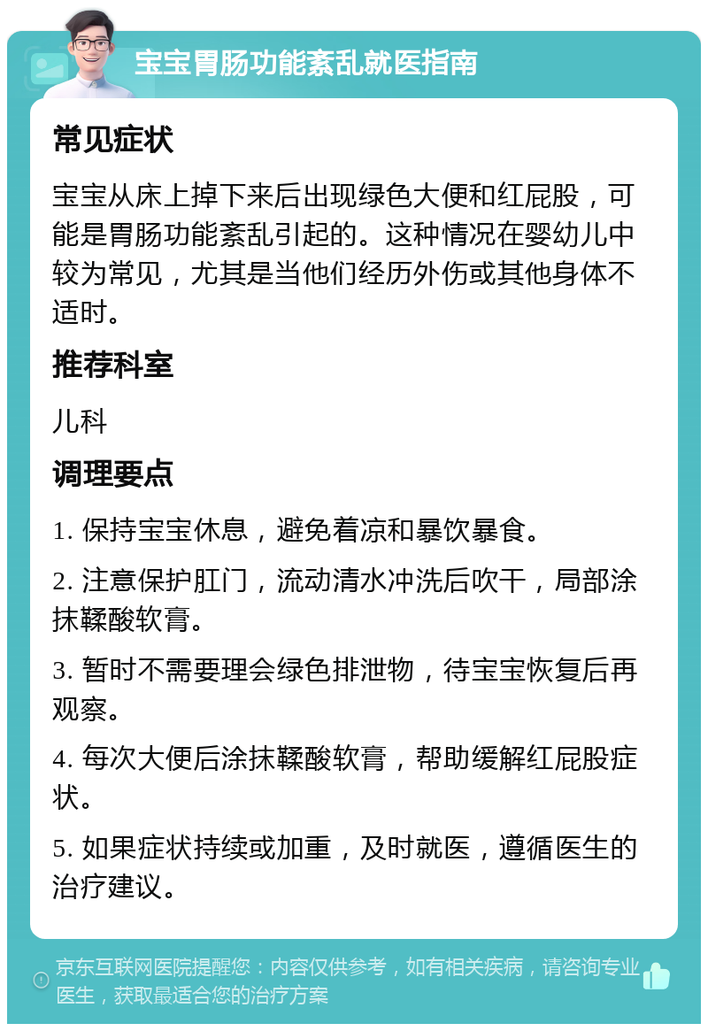 宝宝胃肠功能紊乱就医指南 常见症状 宝宝从床上掉下来后出现绿色大便和红屁股，可能是胃肠功能紊乱引起的。这种情况在婴幼儿中较为常见，尤其是当他们经历外伤或其他身体不适时。 推荐科室 儿科 调理要点 1. 保持宝宝休息，避免着凉和暴饮暴食。 2. 注意保护肛门，流动清水冲洗后吹干，局部涂抹鞣酸软膏。 3. 暂时不需要理会绿色排泄物，待宝宝恢复后再观察。 4. 每次大便后涂抹鞣酸软膏，帮助缓解红屁股症状。 5. 如果症状持续或加重，及时就医，遵循医生的治疗建议。