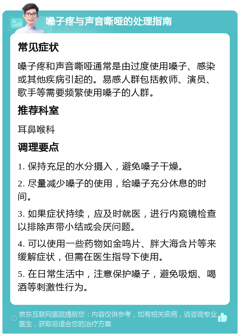 嗓子疼与声音嘶哑的处理指南 常见症状 嗓子疼和声音嘶哑通常是由过度使用嗓子、感染或其他疾病引起的。易感人群包括教师、演员、歌手等需要频繁使用嗓子的人群。 推荐科室 耳鼻喉科 调理要点 1. 保持充足的水分摄入，避免嗓子干燥。 2. 尽量减少嗓子的使用，给嗓子充分休息的时间。 3. 如果症状持续，应及时就医，进行内窥镜检查以排除声带小结或会厌问题。 4. 可以使用一些药物如金鸣片、胖大海含片等来缓解症状，但需在医生指导下使用。 5. 在日常生活中，注意保护嗓子，避免吸烟、喝酒等刺激性行为。