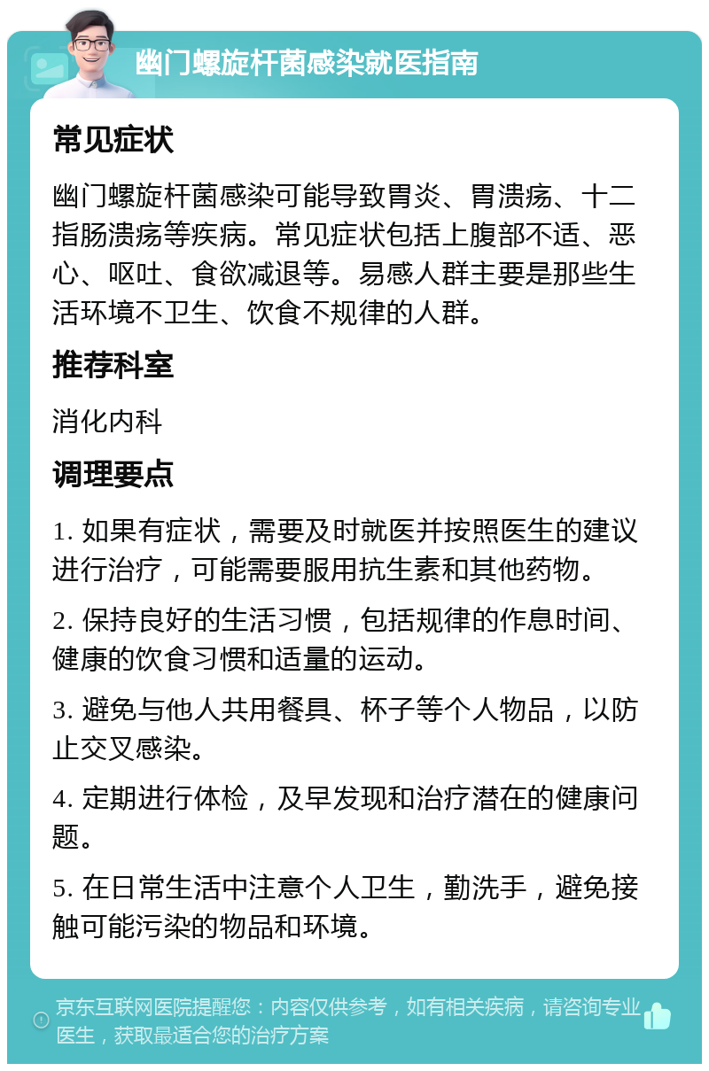 幽门螺旋杆菌感染就医指南 常见症状 幽门螺旋杆菌感染可能导致胃炎、胃溃疡、十二指肠溃疡等疾病。常见症状包括上腹部不适、恶心、呕吐、食欲减退等。易感人群主要是那些生活环境不卫生、饮食不规律的人群。 推荐科室 消化内科 调理要点 1. 如果有症状，需要及时就医并按照医生的建议进行治疗，可能需要服用抗生素和其他药物。 2. 保持良好的生活习惯，包括规律的作息时间、健康的饮食习惯和适量的运动。 3. 避免与他人共用餐具、杯子等个人物品，以防止交叉感染。 4. 定期进行体检，及早发现和治疗潜在的健康问题。 5. 在日常生活中注意个人卫生，勤洗手，避免接触可能污染的物品和环境。