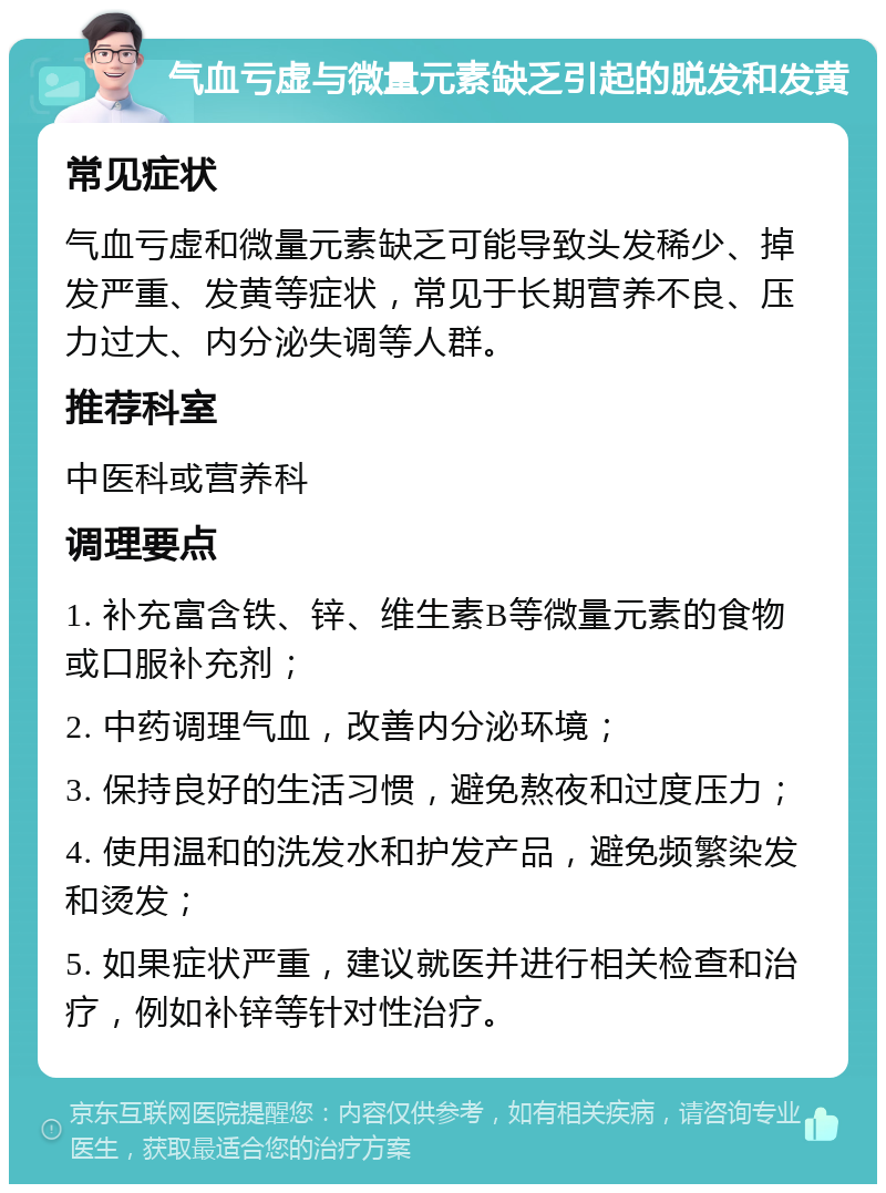 气血亏虚与微量元素缺乏引起的脱发和发黄 常见症状 气血亏虚和微量元素缺乏可能导致头发稀少、掉发严重、发黄等症状，常见于长期营养不良、压力过大、内分泌失调等人群。 推荐科室 中医科或营养科 调理要点 1. 补充富含铁、锌、维生素B等微量元素的食物或口服补充剂； 2. 中药调理气血，改善内分泌环境； 3. 保持良好的生活习惯，避免熬夜和过度压力； 4. 使用温和的洗发水和护发产品，避免频繁染发和烫发； 5. 如果症状严重，建议就医并进行相关检查和治疗，例如补锌等针对性治疗。