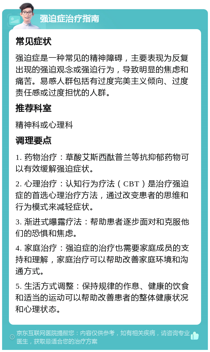 强迫症治疗指南 常见症状 强迫症是一种常见的精神障碍，主要表现为反复出现的强迫观念或强迫行为，导致明显的焦虑和痛苦。易感人群包括有过度完美主义倾向、过度责任感或过度担忧的人群。 推荐科室 精神科或心理科 调理要点 1. 药物治疗：草酸艾斯西酞普兰等抗抑郁药物可以有效缓解强迫症状。 2. 心理治疗：认知行为疗法（CBT）是治疗强迫症的首选心理治疗方法，通过改变患者的思维和行为模式来减轻症状。 3. 渐进式曝露疗法：帮助患者逐步面对和克服他们的恐惧和焦虑。 4. 家庭治疗：强迫症的治疗也需要家庭成员的支持和理解，家庭治疗可以帮助改善家庭环境和沟通方式。 5. 生活方式调整：保持规律的作息、健康的饮食和适当的运动可以帮助改善患者的整体健康状况和心理状态。