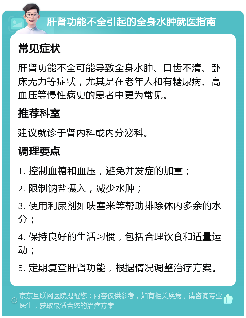 肝肾功能不全引起的全身水肿就医指南 常见症状 肝肾功能不全可能导致全身水肿、口齿不清、卧床无力等症状，尤其是在老年人和有糖尿病、高血压等慢性病史的患者中更为常见。 推荐科室 建议就诊于肾内科或内分泌科。 调理要点 1. 控制血糖和血压，避免并发症的加重； 2. 限制钠盐摄入，减少水肿； 3. 使用利尿剂如呋塞米等帮助排除体内多余的水分； 4. 保持良好的生活习惯，包括合理饮食和适量运动； 5. 定期复查肝肾功能，根据情况调整治疗方案。