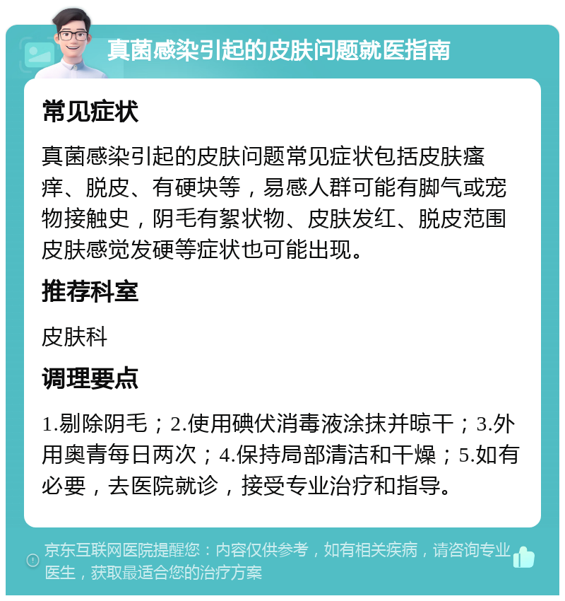 真菌感染引起的皮肤问题就医指南 常见症状 真菌感染引起的皮肤问题常见症状包括皮肤瘙痒、脱皮、有硬块等，易感人群可能有脚气或宠物接触史，阴毛有絮状物、皮肤发红、脱皮范围皮肤感觉发硬等症状也可能出现。 推荐科室 皮肤科 调理要点 1.剔除阴毛；2.使用碘伏消毒液涂抹并晾干；3.外用奥青每日两次；4.保持局部清洁和干燥；5.如有必要，去医院就诊，接受专业治疗和指导。