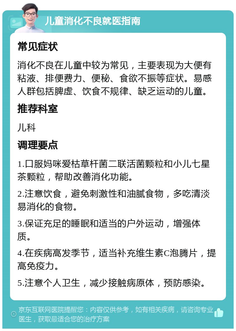 儿童消化不良就医指南 常见症状 消化不良在儿童中较为常见，主要表现为大便有粘液、排便费力、便秘、食欲不振等症状。易感人群包括脾虚、饮食不规律、缺乏运动的儿童。 推荐科室 儿科 调理要点 1.口服妈咪爱枯草杆菌二联活菌颗粒和小儿七星茶颗粒，帮助改善消化功能。 2.注意饮食，避免刺激性和油腻食物，多吃清淡易消化的食物。 3.保证充足的睡眠和适当的户外运动，增强体质。 4.在疾病高发季节，适当补充维生素C泡腾片，提高免疫力。 5.注意个人卫生，减少接触病原体，预防感染。