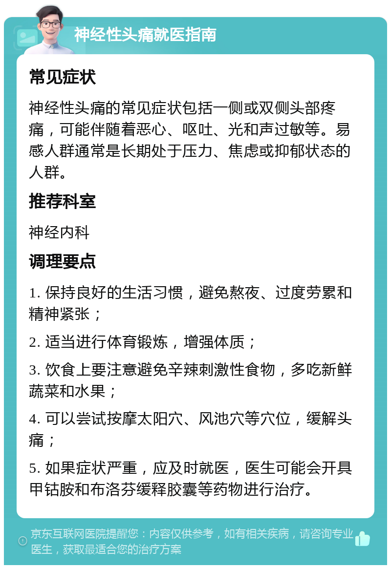 神经性头痛就医指南 常见症状 神经性头痛的常见症状包括一侧或双侧头部疼痛，可能伴随着恶心、呕吐、光和声过敏等。易感人群通常是长期处于压力、焦虑或抑郁状态的人群。 推荐科室 神经内科 调理要点 1. 保持良好的生活习惯，避免熬夜、过度劳累和精神紧张； 2. 适当进行体育锻炼，增强体质； 3. 饮食上要注意避免辛辣刺激性食物，多吃新鲜蔬菜和水果； 4. 可以尝试按摩太阳穴、风池穴等穴位，缓解头痛； 5. 如果症状严重，应及时就医，医生可能会开具甲钴胺和布洛芬缓释胶囊等药物进行治疗。