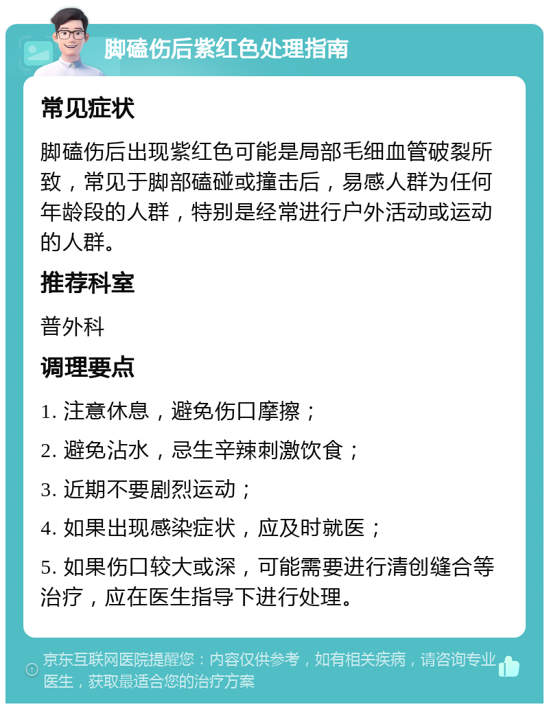 脚磕伤后紫红色处理指南 常见症状 脚磕伤后出现紫红色可能是局部毛细血管破裂所致，常见于脚部磕碰或撞击后，易感人群为任何年龄段的人群，特别是经常进行户外活动或运动的人群。 推荐科室 普外科 调理要点 1. 注意休息，避免伤口摩擦； 2. 避免沾水，忌生辛辣刺激饮食； 3. 近期不要剧烈运动； 4. 如果出现感染症状，应及时就医； 5. 如果伤口较大或深，可能需要进行清创缝合等治疗，应在医生指导下进行处理。