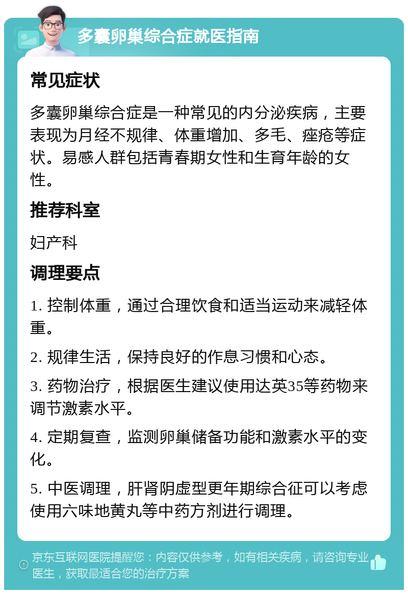 多囊卵巢综合症就医指南 常见症状 多囊卵巢综合症是一种常见的内分泌疾病，主要表现为月经不规律、体重增加、多毛、痤疮等症状。易感人群包括青春期女性和生育年龄的女性。 推荐科室 妇产科 调理要点 1. 控制体重，通过合理饮食和适当运动来减轻体重。 2. 规律生活，保持良好的作息习惯和心态。 3. 药物治疗，根据医生建议使用达英35等药物来调节激素水平。 4. 定期复查，监测卵巢储备功能和激素水平的变化。 5. 中医调理，肝肾阴虚型更年期综合征可以考虑使用六味地黄丸等中药方剂进行调理。