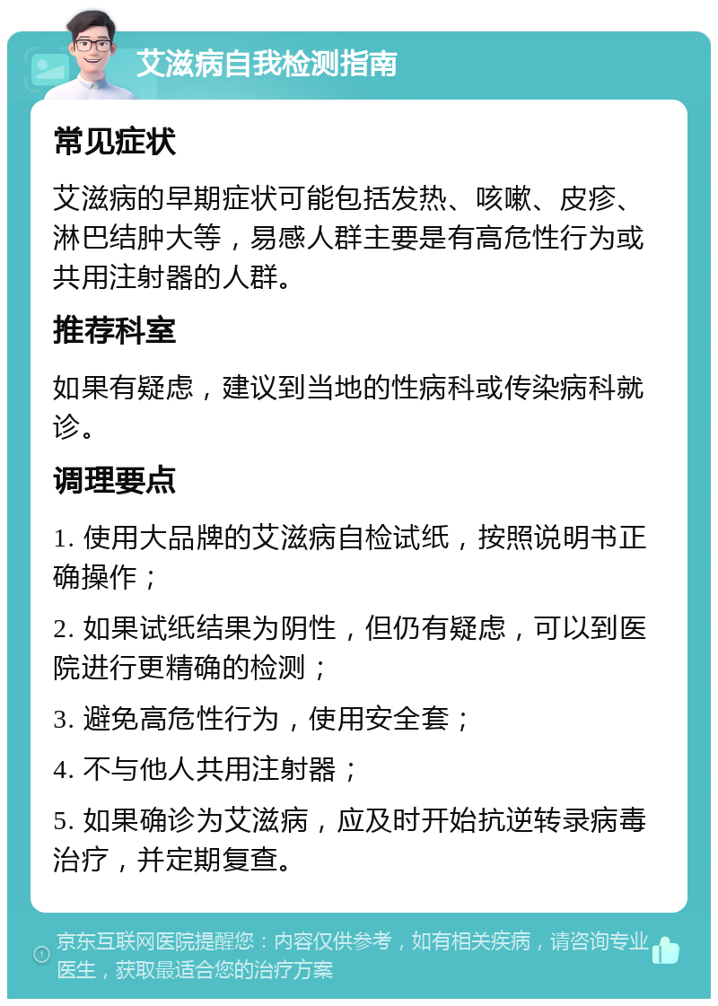 艾滋病自我检测指南 常见症状 艾滋病的早期症状可能包括发热、咳嗽、皮疹、淋巴结肿大等，易感人群主要是有高危性行为或共用注射器的人群。 推荐科室 如果有疑虑，建议到当地的性病科或传染病科就诊。 调理要点 1. 使用大品牌的艾滋病自检试纸，按照说明书正确操作； 2. 如果试纸结果为阴性，但仍有疑虑，可以到医院进行更精确的检测； 3. 避免高危性行为，使用安全套； 4. 不与他人共用注射器； 5. 如果确诊为艾滋病，应及时开始抗逆转录病毒治疗，并定期复查。