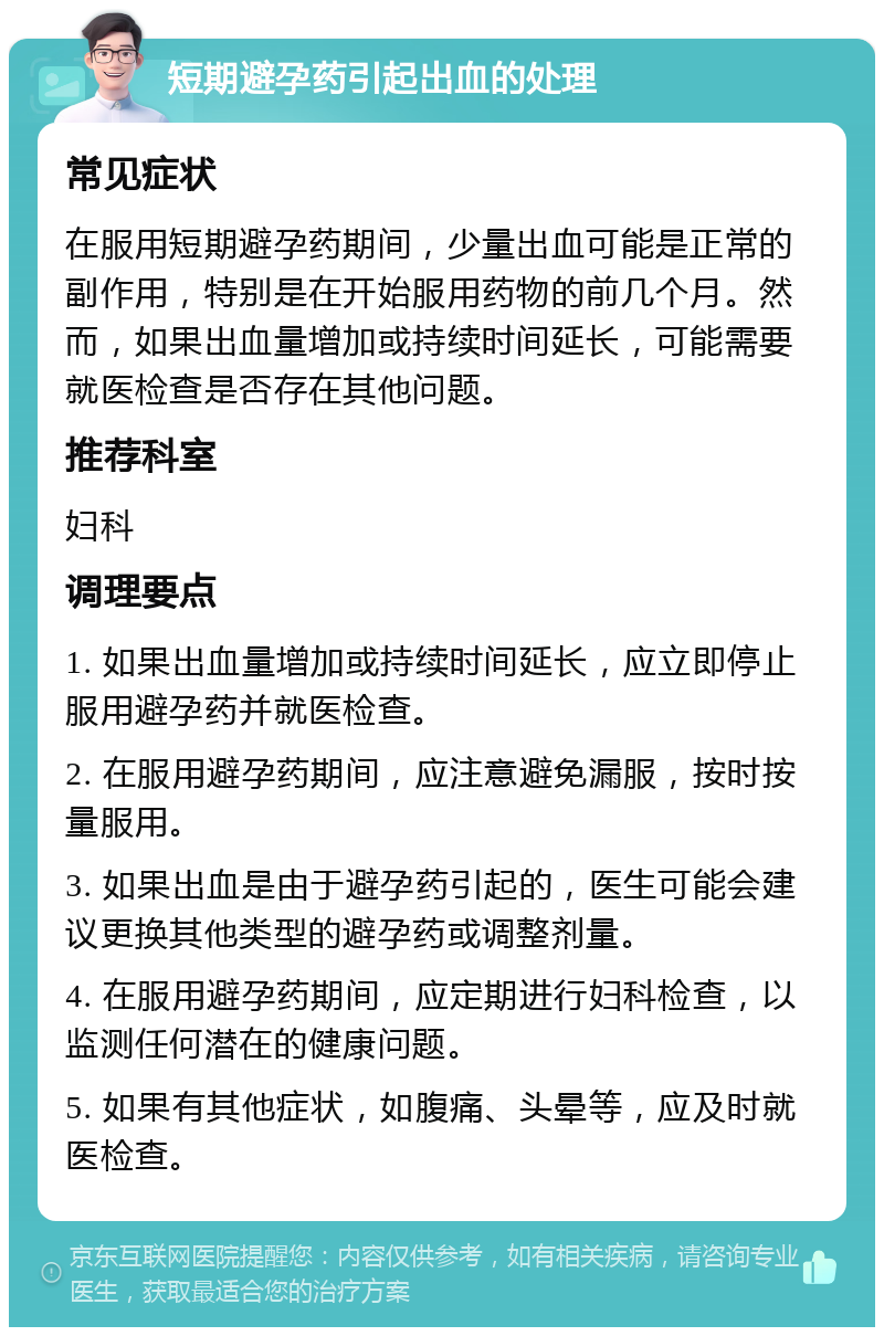 短期避孕药引起出血的处理 常见症状 在服用短期避孕药期间，少量出血可能是正常的副作用，特别是在开始服用药物的前几个月。然而，如果出血量增加或持续时间延长，可能需要就医检查是否存在其他问题。 推荐科室 妇科 调理要点 1. 如果出血量增加或持续时间延长，应立即停止服用避孕药并就医检查。 2. 在服用避孕药期间，应注意避免漏服，按时按量服用。 3. 如果出血是由于避孕药引起的，医生可能会建议更换其他类型的避孕药或调整剂量。 4. 在服用避孕药期间，应定期进行妇科检查，以监测任何潜在的健康问题。 5. 如果有其他症状，如腹痛、头晕等，应及时就医检查。