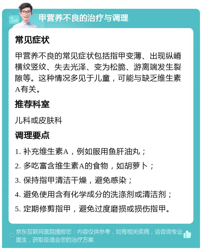 甲营养不良的治疗与调理 常见症状 甲营养不良的常见症状包括指甲变薄、出现纵嵴横纹竖纹、失去光泽、变为松脆、游离端发生裂隙等。这种情况多见于儿童，可能与缺乏维生素A有关。 推荐科室 儿科或皮肤科 调理要点 1. 补充维生素A，例如服用鱼肝油丸； 2. 多吃富含维生素A的食物，如胡萝卜； 3. 保持指甲清洁干燥，避免感染； 4. 避免使用含有化学成分的洗涤剂或清洁剂； 5. 定期修剪指甲，避免过度磨损或损伤指甲。