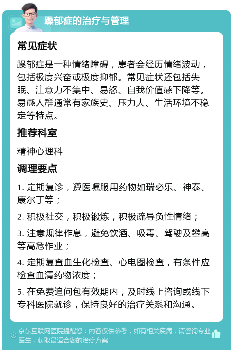 躁郁症的治疗与管理 常见症状 躁郁症是一种情绪障碍，患者会经历情绪波动，包括极度兴奋或极度抑郁。常见症状还包括失眠、注意力不集中、易怒、自我价值感下降等。易感人群通常有家族史、压力大、生活环境不稳定等特点。 推荐科室 精神心理科 调理要点 1. 定期复诊，遵医嘱服用药物如瑞必乐、神泰、康尔丁等； 2. 积极社交，积极锻炼，积极疏导负性情绪； 3. 注意规律作息，避免饮酒、吸毒、驾驶及攀高等高危作业； 4. 定期复查血生化检查、心电图检查，有条件应检查血清药物浓度； 5. 在免费追问包有效期内，及时线上咨询或线下专科医院就诊，保持良好的治疗关系和沟通。