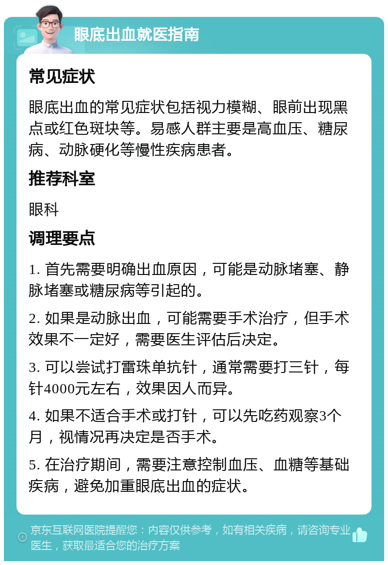 眼底出血就医指南 常见症状 眼底出血的常见症状包括视力模糊、眼前出现黑点或红色斑块等。易感人群主要是高血压、糖尿病、动脉硬化等慢性疾病患者。 推荐科室 眼科 调理要点 1. 首先需要明确出血原因，可能是动脉堵塞、静脉堵塞或糖尿病等引起的。 2. 如果是动脉出血，可能需要手术治疗，但手术效果不一定好，需要医生评估后决定。 3. 可以尝试打雷珠单抗针，通常需要打三针，每针4000元左右，效果因人而异。 4. 如果不适合手术或打针，可以先吃药观察3个月，视情况再决定是否手术。 5. 在治疗期间，需要注意控制血压、血糖等基础疾病，避免加重眼底出血的症状。