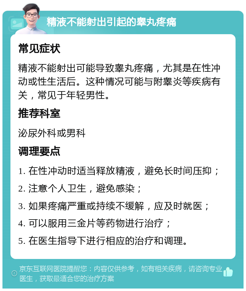 精液不能射出引起的睾丸疼痛 常见症状 精液不能射出可能导致睾丸疼痛，尤其是在性冲动或性生活后。这种情况可能与附睾炎等疾病有关，常见于年轻男性。 推荐科室 泌尿外科或男科 调理要点 1. 在性冲动时适当释放精液，避免长时间压抑； 2. 注意个人卫生，避免感染； 3. 如果疼痛严重或持续不缓解，应及时就医； 4. 可以服用三金片等药物进行治疗； 5. 在医生指导下进行相应的治疗和调理。