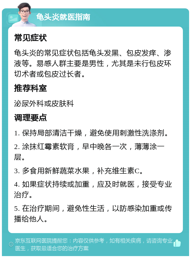 龟头炎就医指南 常见症状 龟头炎的常见症状包括龟头发黑、包皮发痒、渗液等。易感人群主要是男性，尤其是未行包皮环切术者或包皮过长者。 推荐科室 泌尿外科或皮肤科 调理要点 1. 保持局部清洁干燥，避免使用刺激性洗涤剂。 2. 涂抹红霉素软膏，早中晚各一次，薄薄涂一层。 3. 多食用新鲜蔬菜水果，补充维生素C。 4. 如果症状持续或加重，应及时就医，接受专业治疗。 5. 在治疗期间，避免性生活，以防感染加重或传播给他人。