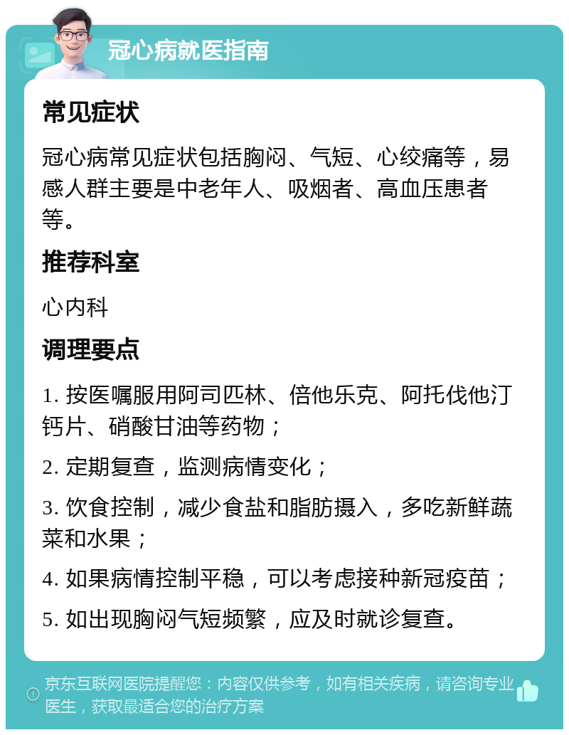 冠心病就医指南 常见症状 冠心病常见症状包括胸闷、气短、心绞痛等，易感人群主要是中老年人、吸烟者、高血压患者等。 推荐科室 心内科 调理要点 1. 按医嘱服用阿司匹林、倍他乐克、阿托伐他汀钙片、硝酸甘油等药物； 2. 定期复查，监测病情变化； 3. 饮食控制，减少食盐和脂肪摄入，多吃新鲜蔬菜和水果； 4. 如果病情控制平稳，可以考虑接种新冠疫苗； 5. 如出现胸闷气短频繁，应及时就诊复查。