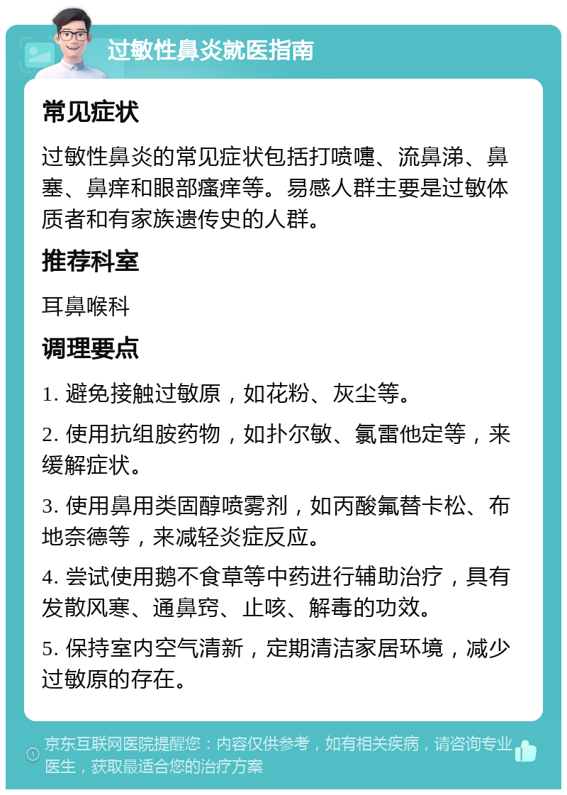 过敏性鼻炎就医指南 常见症状 过敏性鼻炎的常见症状包括打喷嚏、流鼻涕、鼻塞、鼻痒和眼部瘙痒等。易感人群主要是过敏体质者和有家族遗传史的人群。 推荐科室 耳鼻喉科 调理要点 1. 避免接触过敏原，如花粉、灰尘等。 2. 使用抗组胺药物，如扑尔敏、氯雷他定等，来缓解症状。 3. 使用鼻用类固醇喷雾剂，如丙酸氟替卡松、布地奈德等，来减轻炎症反应。 4. 尝试使用鹅不食草等中药进行辅助治疗，具有发散风寒、通鼻窍、止咳、解毒的功效。 5. 保持室内空气清新，定期清洁家居环境，减少过敏原的存在。