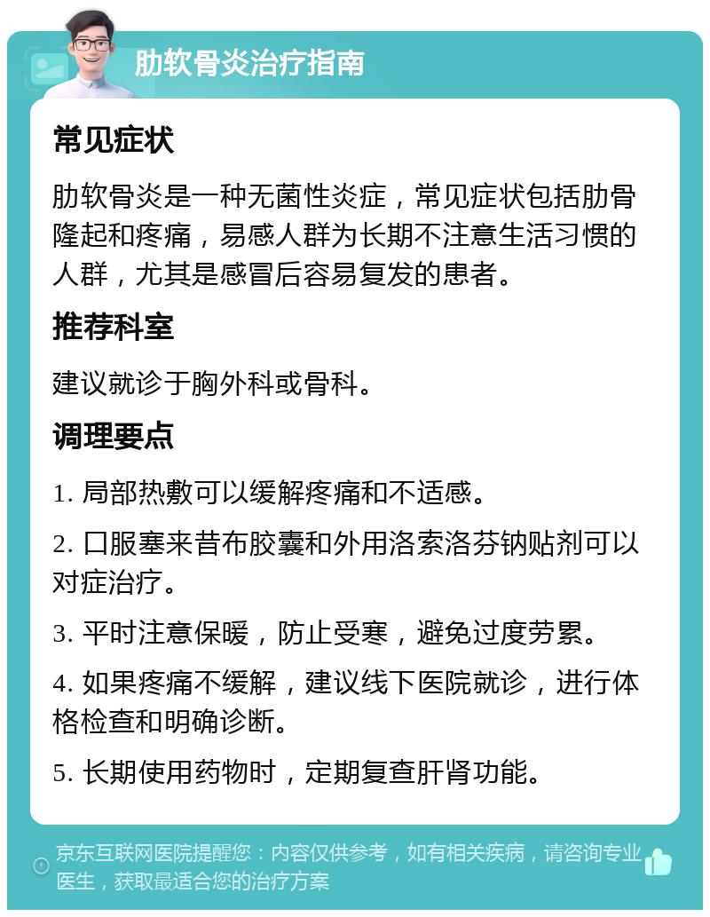 肋软骨炎治疗指南 常见症状 肋软骨炎是一种无菌性炎症，常见症状包括肋骨隆起和疼痛，易感人群为长期不注意生活习惯的人群，尤其是感冒后容易复发的患者。 推荐科室 建议就诊于胸外科或骨科。 调理要点 1. 局部热敷可以缓解疼痛和不适感。 2. 口服塞来昔布胶囊和外用洛索洛芬钠贴剂可以对症治疗。 3. 平时注意保暖，防止受寒，避免过度劳累。 4. 如果疼痛不缓解，建议线下医院就诊，进行体格检查和明确诊断。 5. 长期使用药物时，定期复查肝肾功能。