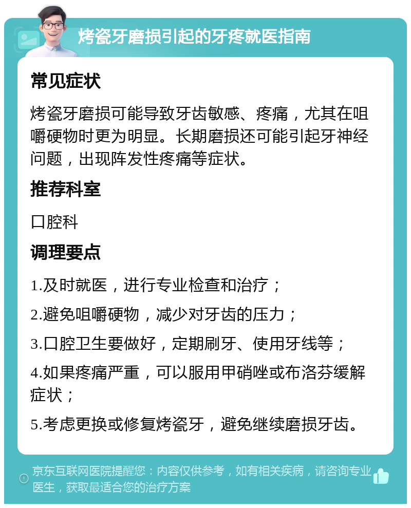 烤瓷牙磨损引起的牙疼就医指南 常见症状 烤瓷牙磨损可能导致牙齿敏感、疼痛，尤其在咀嚼硬物时更为明显。长期磨损还可能引起牙神经问题，出现阵发性疼痛等症状。 推荐科室 口腔科 调理要点 1.及时就医，进行专业检查和治疗； 2.避免咀嚼硬物，减少对牙齿的压力； 3.口腔卫生要做好，定期刷牙、使用牙线等； 4.如果疼痛严重，可以服用甲硝唑或布洛芬缓解症状； 5.考虑更换或修复烤瓷牙，避免继续磨损牙齿。