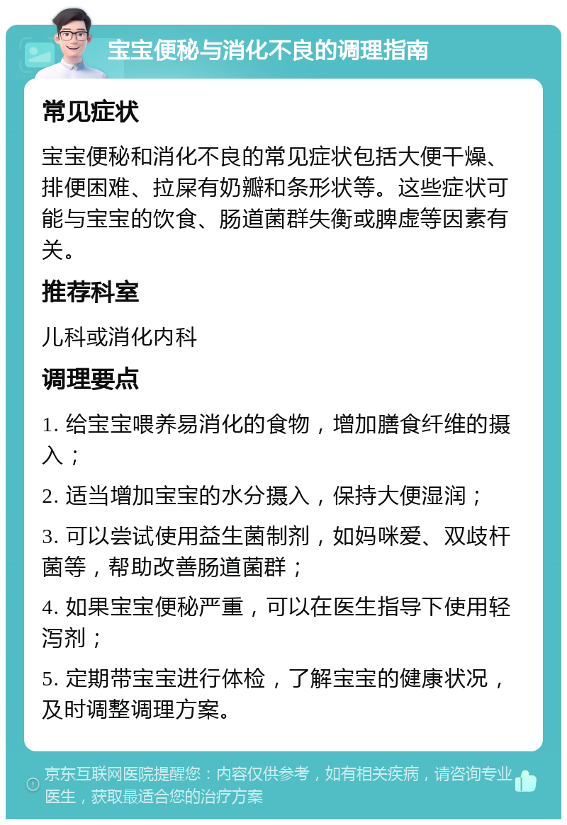 宝宝便秘与消化不良的调理指南 常见症状 宝宝便秘和消化不良的常见症状包括大便干燥、排便困难、拉屎有奶瓣和条形状等。这些症状可能与宝宝的饮食、肠道菌群失衡或脾虚等因素有关。 推荐科室 儿科或消化内科 调理要点 1. 给宝宝喂养易消化的食物，增加膳食纤维的摄入； 2. 适当增加宝宝的水分摄入，保持大便湿润； 3. 可以尝试使用益生菌制剂，如妈咪爱、双歧杆菌等，帮助改善肠道菌群； 4. 如果宝宝便秘严重，可以在医生指导下使用轻泻剂； 5. 定期带宝宝进行体检，了解宝宝的健康状况，及时调整调理方案。