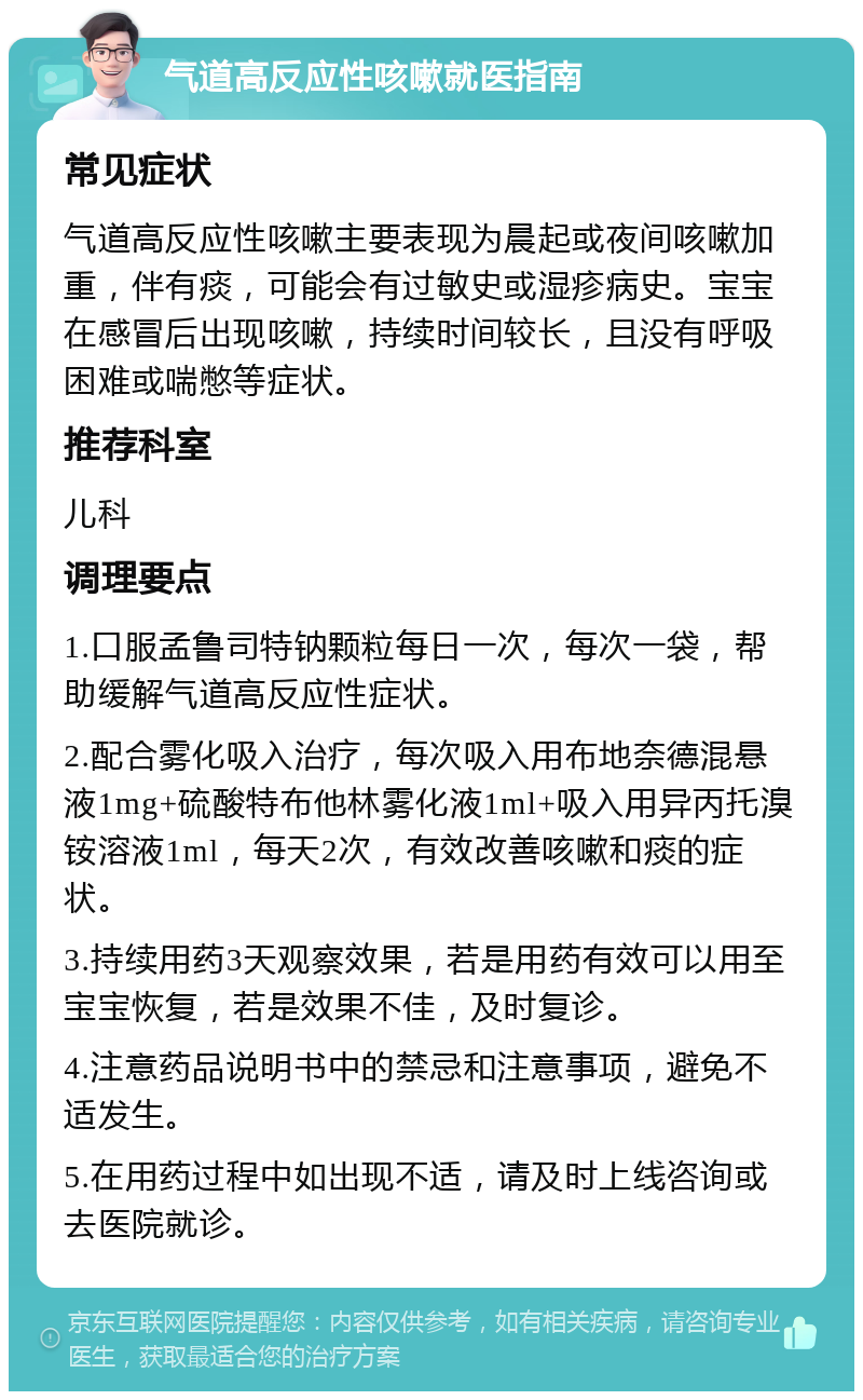 气道高反应性咳嗽就医指南 常见症状 气道高反应性咳嗽主要表现为晨起或夜间咳嗽加重，伴有痰，可能会有过敏史或湿疹病史。宝宝在感冒后出现咳嗽，持续时间较长，且没有呼吸困难或喘憋等症状。 推荐科室 儿科 调理要点 1.口服孟鲁司特钠颗粒每日一次，每次一袋，帮助缓解气道高反应性症状。 2.配合雾化吸入治疗，每次吸入用布地奈德混悬液1mg+硫酸特布他林雾化液1ml+吸入用异丙托溴铵溶液1ml，每天2次，有效改善咳嗽和痰的症状。 3.持续用药3天观察效果，若是用药有效可以用至宝宝恢复，若是效果不佳，及时复诊。 4.注意药品说明书中的禁忌和注意事项，避免不适发生。 5.在用药过程中如出现不适，请及时上线咨询或去医院就诊。