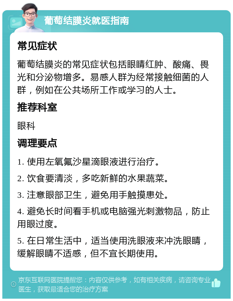 葡萄结膜炎就医指南 常见症状 葡萄结膜炎的常见症状包括眼睛红肿、酸痛、畏光和分泌物增多。易感人群为经常接触细菌的人群，例如在公共场所工作或学习的人士。 推荐科室 眼科 调理要点 1. 使用左氧氟沙星滴眼液进行治疗。 2. 饮食要清淡，多吃新鲜的水果蔬菜。 3. 注意眼部卫生，避免用手触摸患处。 4. 避免长时间看手机或电脑强光刺激物品，防止用眼过度。 5. 在日常生活中，适当使用洗眼液来冲洗眼睛，缓解眼睛不适感，但不宜长期使用。