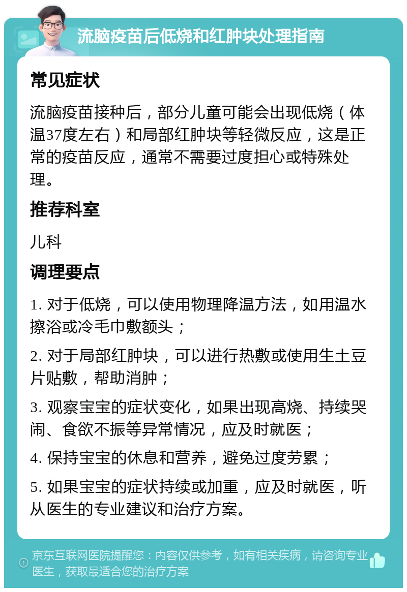 流脑疫苗后低烧和红肿块处理指南 常见症状 流脑疫苗接种后，部分儿童可能会出现低烧（体温37度左右）和局部红肿块等轻微反应，这是正常的疫苗反应，通常不需要过度担心或特殊处理。 推荐科室 儿科 调理要点 1. 对于低烧，可以使用物理降温方法，如用温水擦浴或冷毛巾敷额头； 2. 对于局部红肿块，可以进行热敷或使用生土豆片贴敷，帮助消肿； 3. 观察宝宝的症状变化，如果出现高烧、持续哭闹、食欲不振等异常情况，应及时就医； 4. 保持宝宝的休息和营养，避免过度劳累； 5. 如果宝宝的症状持续或加重，应及时就医，听从医生的专业建议和治疗方案。