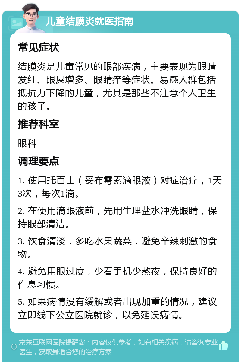 儿童结膜炎就医指南 常见症状 结膜炎是儿童常见的眼部疾病，主要表现为眼睛发红、眼屎增多、眼睛痒等症状。易感人群包括抵抗力下降的儿童，尤其是那些不注意个人卫生的孩子。 推荐科室 眼科 调理要点 1. 使用托百士（妥布霉素滴眼液）对症治疗，1天3次，每次1滴。 2. 在使用滴眼液前，先用生理盐水冲洗眼睛，保持眼部清洁。 3. 饮食清淡，多吃水果蔬菜，避免辛辣刺激的食物。 4. 避免用眼过度，少看手机少熬夜，保持良好的作息习惯。 5. 如果病情没有缓解或者出现加重的情况，建议立即线下公立医院就诊，以免延误病情。