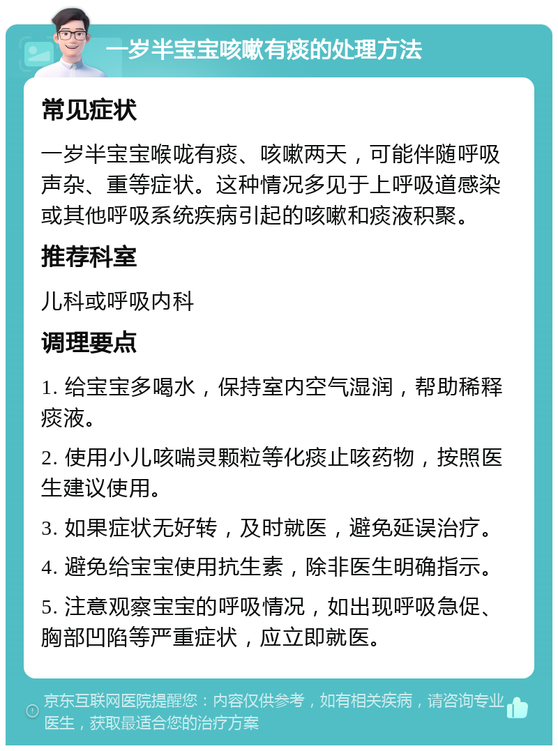 一岁半宝宝咳嗽有痰的处理方法 常见症状 一岁半宝宝喉咙有痰、咳嗽两天，可能伴随呼吸声杂、重等症状。这种情况多见于上呼吸道感染或其他呼吸系统疾病引起的咳嗽和痰液积聚。 推荐科室 儿科或呼吸内科 调理要点 1. 给宝宝多喝水，保持室内空气湿润，帮助稀释痰液。 2. 使用小儿咳喘灵颗粒等化痰止咳药物，按照医生建议使用。 3. 如果症状无好转，及时就医，避免延误治疗。 4. 避免给宝宝使用抗生素，除非医生明确指示。 5. 注意观察宝宝的呼吸情况，如出现呼吸急促、胸部凹陷等严重症状，应立即就医。