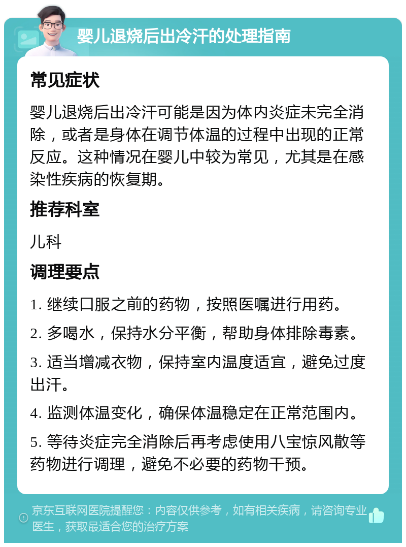 婴儿退烧后出冷汗的处理指南 常见症状 婴儿退烧后出冷汗可能是因为体内炎症未完全消除，或者是身体在调节体温的过程中出现的正常反应。这种情况在婴儿中较为常见，尤其是在感染性疾病的恢复期。 推荐科室 儿科 调理要点 1. 继续口服之前的药物，按照医嘱进行用药。 2. 多喝水，保持水分平衡，帮助身体排除毒素。 3. 适当增减衣物，保持室内温度适宜，避免过度出汗。 4. 监测体温变化，确保体温稳定在正常范围内。 5. 等待炎症完全消除后再考虑使用八宝惊风散等药物进行调理，避免不必要的药物干预。