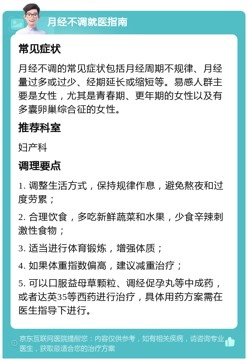 月经不调就医指南 常见症状 月经不调的常见症状包括月经周期不规律、月经量过多或过少、经期延长或缩短等。易感人群主要是女性，尤其是青春期、更年期的女性以及有多囊卵巢综合征的女性。 推荐科室 妇产科 调理要点 1. 调整生活方式，保持规律作息，避免熬夜和过度劳累； 2. 合理饮食，多吃新鲜蔬菜和水果，少食辛辣刺激性食物； 3. 适当进行体育锻炼，增强体质； 4. 如果体重指数偏高，建议减重治疗； 5. 可以口服益母草颗粒、调经促孕丸等中成药，或者达英35等西药进行治疗，具体用药方案需在医生指导下进行。