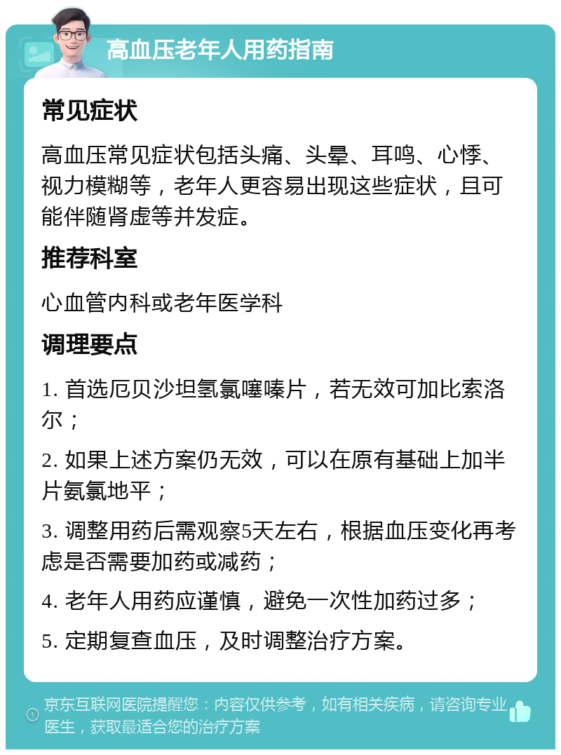 高血压老年人用药指南 常见症状 高血压常见症状包括头痛、头晕、耳鸣、心悸、视力模糊等，老年人更容易出现这些症状，且可能伴随肾虚等并发症。 推荐科室 心血管内科或老年医学科 调理要点 1. 首选厄贝沙坦氢氯噻嗪片，若无效可加比索洛尔； 2. 如果上述方案仍无效，可以在原有基础上加半片氨氯地平； 3. 调整用药后需观察5天左右，根据血压变化再考虑是否需要加药或减药； 4. 老年人用药应谨慎，避免一次性加药过多； 5. 定期复查血压，及时调整治疗方案。