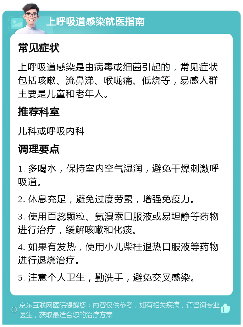 上呼吸道感染就医指南 常见症状 上呼吸道感染是由病毒或细菌引起的，常见症状包括咳嗽、流鼻涕、喉咙痛、低烧等，易感人群主要是儿童和老年人。 推荐科室 儿科或呼吸内科 调理要点 1. 多喝水，保持室内空气湿润，避免干燥刺激呼吸道。 2. 休息充足，避免过度劳累，增强免疫力。 3. 使用百蕊颗粒、氨溴索口服液或易坦静等药物进行治疗，缓解咳嗽和化痰。 4. 如果有发热，使用小儿柴桂退热口服液等药物进行退烧治疗。 5. 注意个人卫生，勤洗手，避免交叉感染。