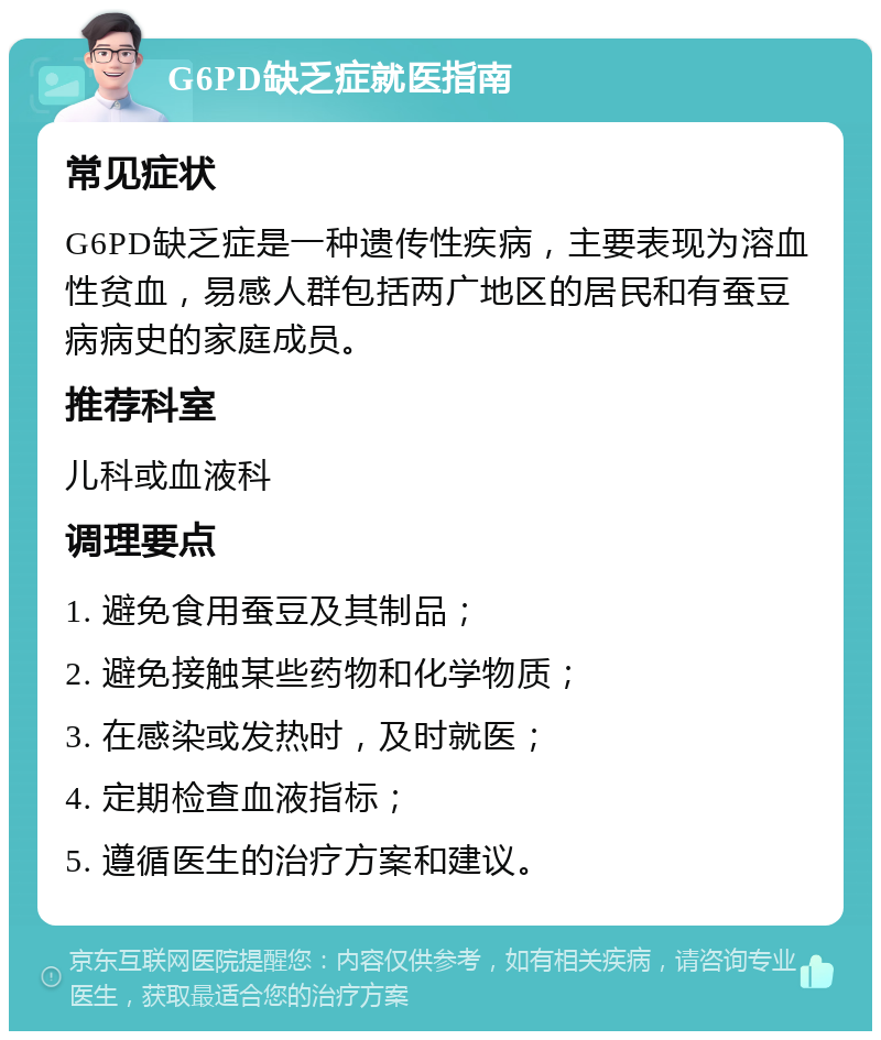 G6PD缺乏症就医指南 常见症状 G6PD缺乏症是一种遗传性疾病，主要表现为溶血性贫血，易感人群包括两广地区的居民和有蚕豆病病史的家庭成员。 推荐科室 儿科或血液科 调理要点 1. 避免食用蚕豆及其制品； 2. 避免接触某些药物和化学物质； 3. 在感染或发热时，及时就医； 4. 定期检查血液指标； 5. 遵循医生的治疗方案和建议。