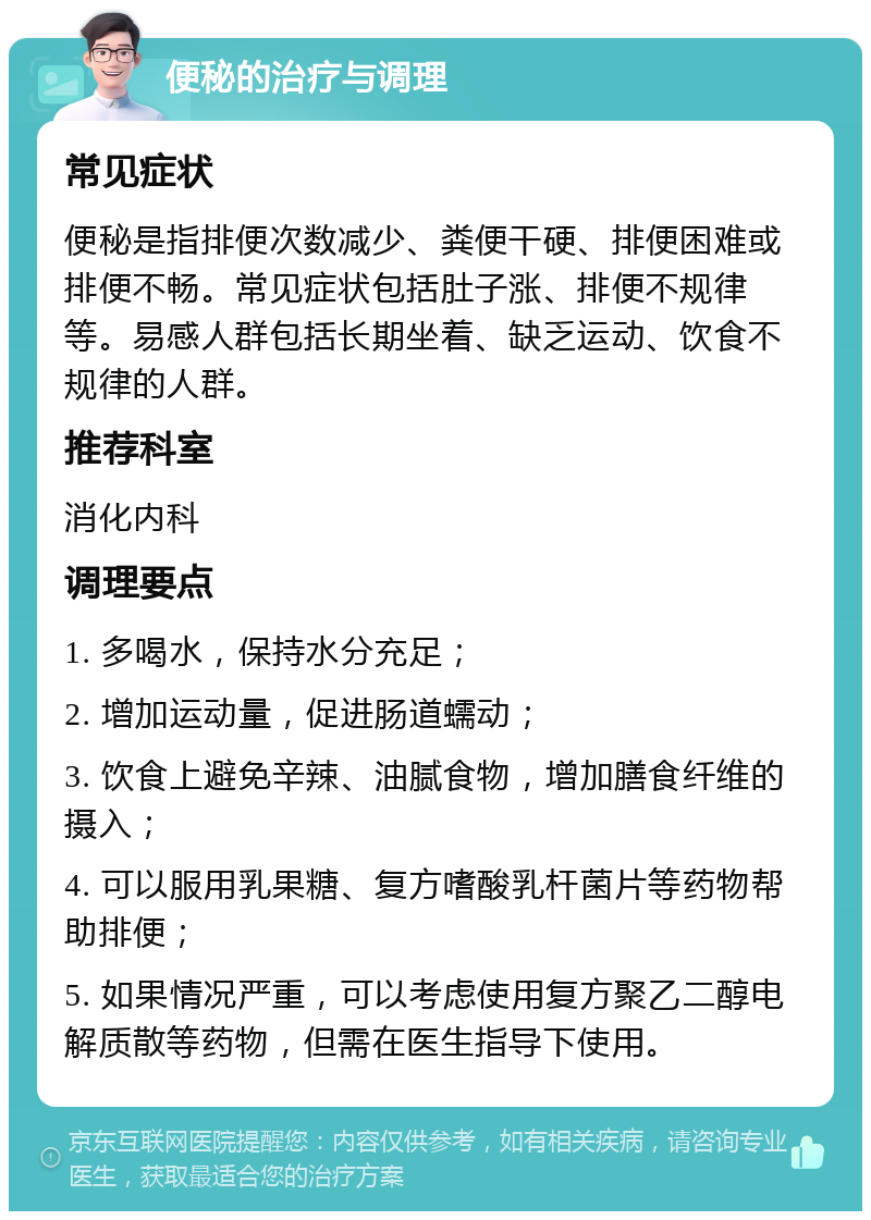 便秘的治疗与调理 常见症状 便秘是指排便次数减少、粪便干硬、排便困难或排便不畅。常见症状包括肚子涨、排便不规律等。易感人群包括长期坐着、缺乏运动、饮食不规律的人群。 推荐科室 消化内科 调理要点 1. 多喝水，保持水分充足； 2. 增加运动量，促进肠道蠕动； 3. 饮食上避免辛辣、油腻食物，增加膳食纤维的摄入； 4. 可以服用乳果糖、复方嗜酸乳杆菌片等药物帮助排便； 5. 如果情况严重，可以考虑使用复方聚乙二醇电解质散等药物，但需在医生指导下使用。