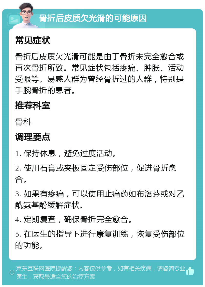 骨折后皮质欠光滑的可能原因 常见症状 骨折后皮质欠光滑可能是由于骨折未完全愈合或再次骨折所致。常见症状包括疼痛、肿胀、活动受限等。易感人群为曾经骨折过的人群，特别是手腕骨折的患者。 推荐科室 骨科 调理要点 1. 保持休息，避免过度活动。 2. 使用石膏或夹板固定受伤部位，促进骨折愈合。 3. 如果有疼痛，可以使用止痛药如布洛芬或对乙酰氨基酚缓解症状。 4. 定期复查，确保骨折完全愈合。 5. 在医生的指导下进行康复训练，恢复受伤部位的功能。