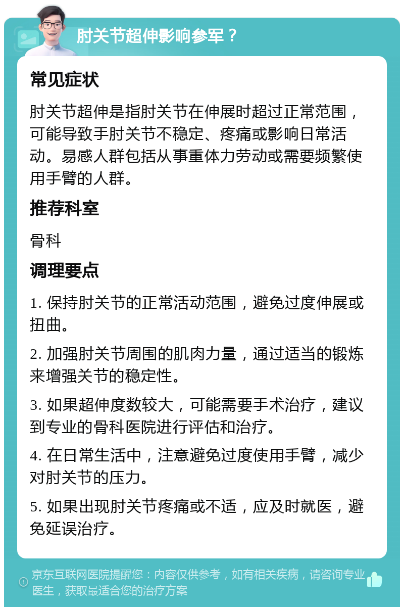 肘关节超伸影响参军？ 常见症状 肘关节超伸是指肘关节在伸展时超过正常范围，可能导致手肘关节不稳定、疼痛或影响日常活动。易感人群包括从事重体力劳动或需要频繁使用手臂的人群。 推荐科室 骨科 调理要点 1. 保持肘关节的正常活动范围，避免过度伸展或扭曲。 2. 加强肘关节周围的肌肉力量，通过适当的锻炼来增强关节的稳定性。 3. 如果超伸度数较大，可能需要手术治疗，建议到专业的骨科医院进行评估和治疗。 4. 在日常生活中，注意避免过度使用手臂，减少对肘关节的压力。 5. 如果出现肘关节疼痛或不适，应及时就医，避免延误治疗。