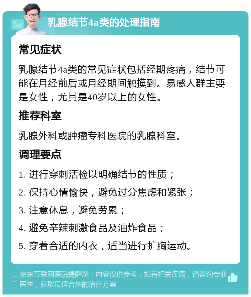 乳腺结节4a类的处理指南 常见症状 乳腺结节4a类的常见症状包括经期疼痛，结节可能在月经前后或月经期间触摸到。易感人群主要是女性，尤其是40岁以上的女性。 推荐科室 乳腺外科或肿瘤专科医院的乳腺科室。 调理要点 1. 进行穿刺活检以明确结节的性质； 2. 保持心情愉快，避免过分焦虑和紧张； 3. 注意休息，避免劳累； 4. 避免辛辣刺激食品及油炸食品； 5. 穿着合适的内衣，适当进行扩胸运动。