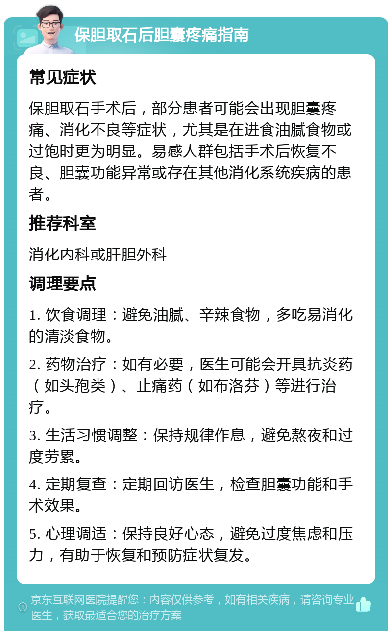 保胆取石后胆囊疼痛指南 常见症状 保胆取石手术后，部分患者可能会出现胆囊疼痛、消化不良等症状，尤其是在进食油腻食物或过饱时更为明显。易感人群包括手术后恢复不良、胆囊功能异常或存在其他消化系统疾病的患者。 推荐科室 消化内科或肝胆外科 调理要点 1. 饮食调理：避免油腻、辛辣食物，多吃易消化的清淡食物。 2. 药物治疗：如有必要，医生可能会开具抗炎药（如头孢类）、止痛药（如布洛芬）等进行治疗。 3. 生活习惯调整：保持规律作息，避免熬夜和过度劳累。 4. 定期复查：定期回访医生，检查胆囊功能和手术效果。 5. 心理调适：保持良好心态，避免过度焦虑和压力，有助于恢复和预防症状复发。