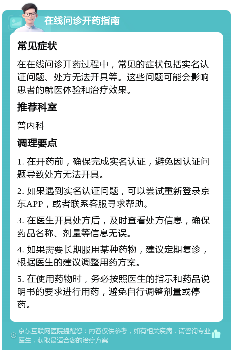 在线问诊开药指南 常见症状 在在线问诊开药过程中，常见的症状包括实名认证问题、处方无法开具等。这些问题可能会影响患者的就医体验和治疗效果。 推荐科室 普内科 调理要点 1. 在开药前，确保完成实名认证，避免因认证问题导致处方无法开具。 2. 如果遇到实名认证问题，可以尝试重新登录京东APP，或者联系客服寻求帮助。 3. 在医生开具处方后，及时查看处方信息，确保药品名称、剂量等信息无误。 4. 如果需要长期服用某种药物，建议定期复诊，根据医生的建议调整用药方案。 5. 在使用药物时，务必按照医生的指示和药品说明书的要求进行用药，避免自行调整剂量或停药。