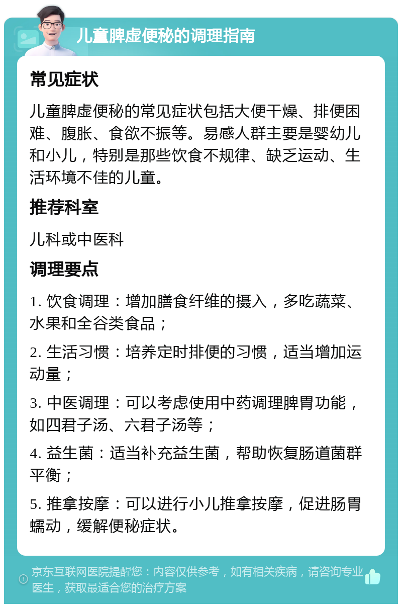 儿童脾虚便秘的调理指南 常见症状 儿童脾虚便秘的常见症状包括大便干燥、排便困难、腹胀、食欲不振等。易感人群主要是婴幼儿和小儿，特别是那些饮食不规律、缺乏运动、生活环境不佳的儿童。 推荐科室 儿科或中医科 调理要点 1. 饮食调理：增加膳食纤维的摄入，多吃蔬菜、水果和全谷类食品； 2. 生活习惯：培养定时排便的习惯，适当增加运动量； 3. 中医调理：可以考虑使用中药调理脾胃功能，如四君子汤、六君子汤等； 4. 益生菌：适当补充益生菌，帮助恢复肠道菌群平衡； 5. 推拿按摩：可以进行小儿推拿按摩，促进肠胃蠕动，缓解便秘症状。