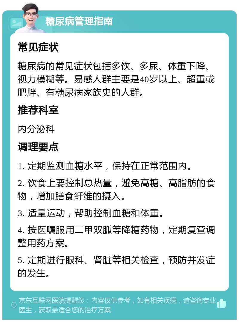 糖尿病管理指南 常见症状 糖尿病的常见症状包括多饮、多尿、体重下降、视力模糊等。易感人群主要是40岁以上、超重或肥胖、有糖尿病家族史的人群。 推荐科室 内分泌科 调理要点 1. 定期监测血糖水平，保持在正常范围内。 2. 饮食上要控制总热量，避免高糖、高脂肪的食物，增加膳食纤维的摄入。 3. 适量运动，帮助控制血糖和体重。 4. 按医嘱服用二甲双胍等降糖药物，定期复查调整用药方案。 5. 定期进行眼科、肾脏等相关检查，预防并发症的发生。