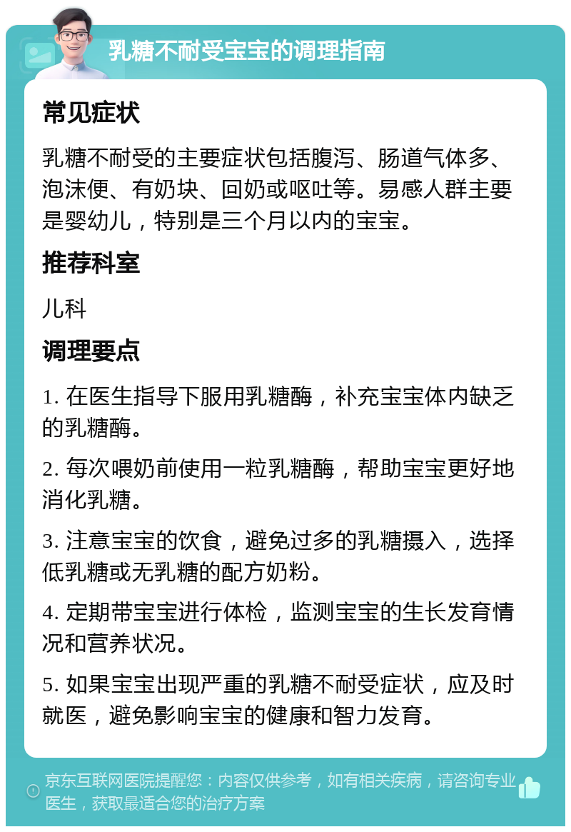 乳糖不耐受宝宝的调理指南 常见症状 乳糖不耐受的主要症状包括腹泻、肠道气体多、泡沫便、有奶块、回奶或呕吐等。易感人群主要是婴幼儿，特别是三个月以内的宝宝。 推荐科室 儿科 调理要点 1. 在医生指导下服用乳糖酶，补充宝宝体内缺乏的乳糖酶。 2. 每次喂奶前使用一粒乳糖酶，帮助宝宝更好地消化乳糖。 3. 注意宝宝的饮食，避免过多的乳糖摄入，选择低乳糖或无乳糖的配方奶粉。 4. 定期带宝宝进行体检，监测宝宝的生长发育情况和营养状况。 5. 如果宝宝出现严重的乳糖不耐受症状，应及时就医，避免影响宝宝的健康和智力发育。